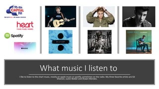 What music I listen to
I like to listen to the chart music, mostly on apple music or spotify, sometimes on the radio. My three favorite artists are Ed
Sheeran, Justin Bieber and Shawn Mendes.
 