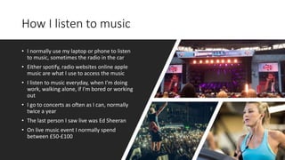 How I listen to music
• I normally use my laptop or phone to listen
to music, sometimes the radio in the car
• Either spotify, radio websites online apple
music are what I use to access the music
• I listen to music everyday, when I'm doing
work, walking alone, if I'm bored or working
out
• I go to concerts as often as I can, normally
twice a year
• The last person I saw live was Ed Sheeran
• On live music event I normally spend
between £50-£100
 