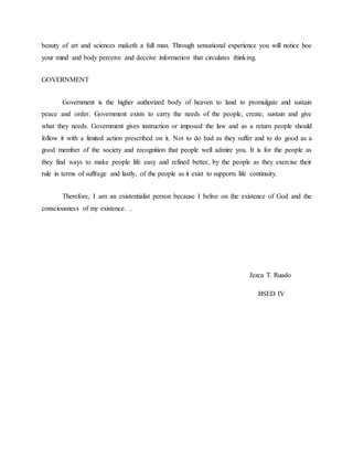 beauty of art and sciences maketh a full man. Through sensational experience you will notice hoe 
your mind and body perceive and deceive information that circulates thinking. 
GOVERNMENT 
Government is the higher authorized body of heaven to land to promulgate and sustain 
peace and order. Government exists to carry the needs of the people, create, sustain and give 
what they needs. Government gives instruction or imposed the law and as a return people should 
follow it with a limited action prescribed on it. Not to do bad as they suffer and to do good as a 
good member of the society and recognition that people well admire you. It is for the people as 
they find ways to make people life easy and refined better, by the people as they exercise their 
rule in terms of suffrage and lastly, of the people as it exist to supports life continuity. 
Therefore, I am an existentialist person because I belive on the existence of God and the 
consciousness of my existence. . 
Jezca T. Ruado 
BSED IV 
