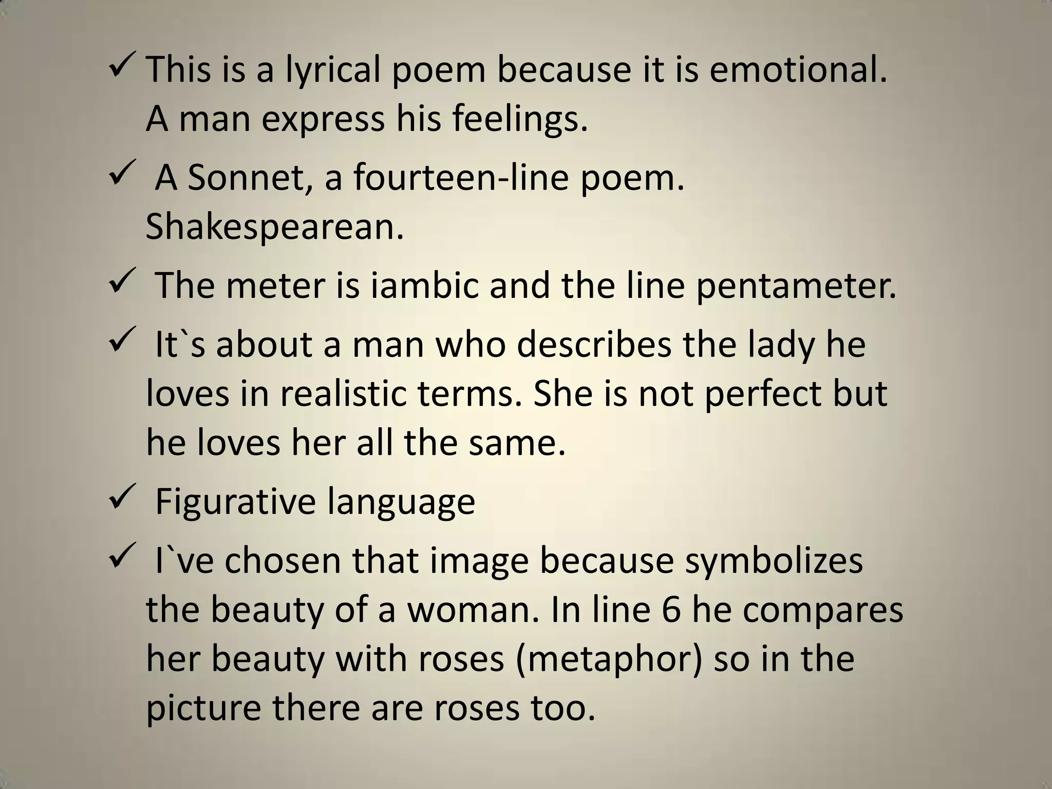  This is a lyrical poem because it is emotional.
  A man express his feelings.
 A Sonnet, a fourteen-line poem.
  Shakespearean.
 The meter is iambic and the line pentameter.
 It`s about a man who describes the lady he
  loves in realistic terms. She is not perfect but
  he loves her all the same.
 Figurative language
 I`ve chosen that image because symbolizes
  the beauty of a woman. In line 6 he compares
  her beauty with roses (metaphor) so in the
  picture there are roses too.
 