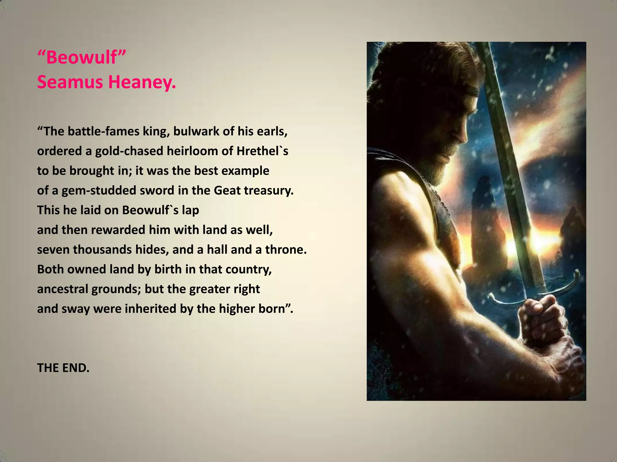 “Beowulf”
Seamus Heaney.

“The battle-fames king, bulwark of his earls,
ordered a gold-chased heirloom of Hrethel`s
to be brought in; it was the best example
of a gem-studded sword in the Geat treasury.
This he laid on Beowulf`s lap
and then rewarded him with land as well,
seven thousands hides, and a hall and a throne.
Both owned land by birth in that country,
ancestral grounds; but the greater right
and sway were inherited by the higher born”.



THE END.
 