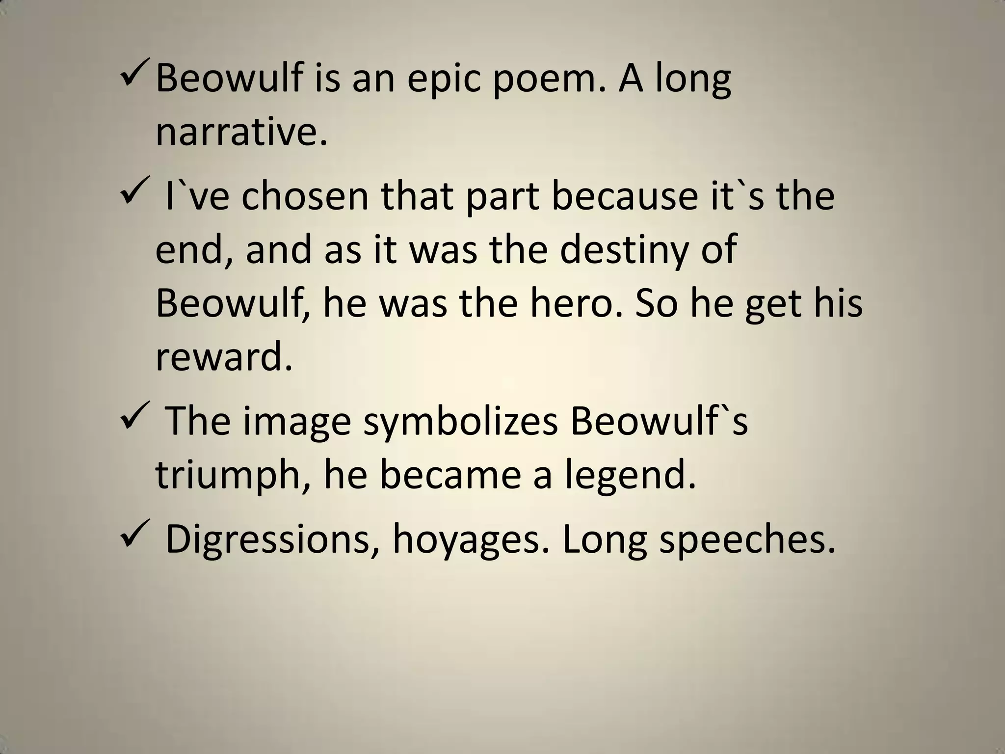 Beowulf is an epic poem. A long
 narrative.
 I`ve chosen that part because it`s the
 end, and as it was the destiny of
 Beowulf, he was the hero. So he get his
 reward.
 The image symbolizes Beowulf`s
 triumph, he became a legend.
 Digressions, hoyages. Long speeches.
 