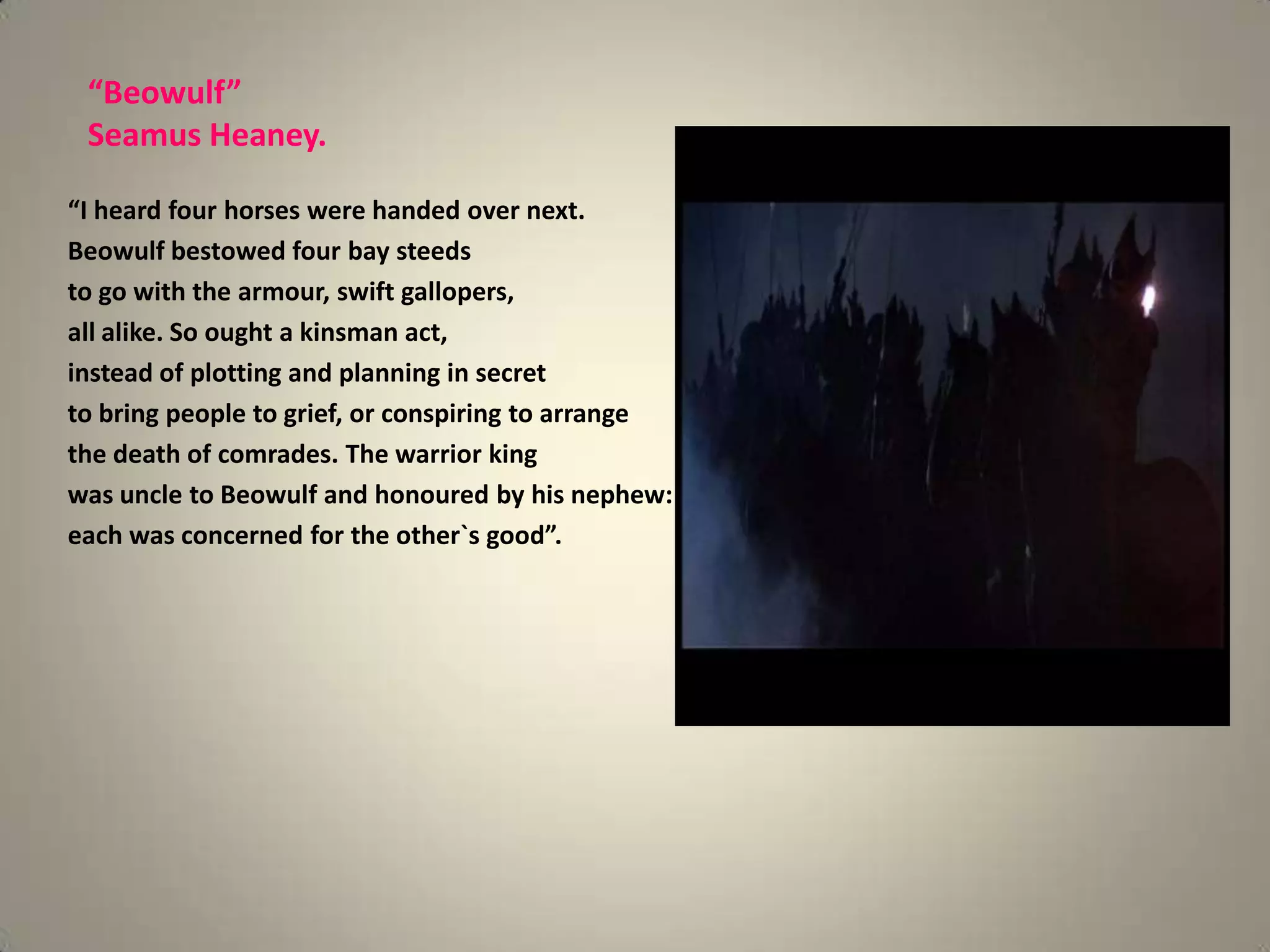 “Beowulf”
 Seamus Heaney.

“I heard four horses were handed over next.
Beowulf bestowed four bay steeds
to go with the armour, swift gallopers,
all alike. So ought a kinsman act,
instead of plotting and planning in secret
to bring people to grief, or conspiring to arrange
the death of comrades. The warrior king
was uncle to Beowulf and honoured by his nephew:
each was concerned for the other`s good”.
 