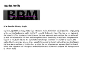 Reader Profile




BPM, Bass Per Minute! Reader

Lily Rose, aged 19 has always had a huge interest in music. Her dream was to become a singer/song
writer and this has become reality for the 19 year old. RnB music relates the most to her style, and
she gets a lot of her inspiration from Rihanna. Lily Rose sees music as something she can let herself
go with and express how she feels. Becoming famous was something Lily Rose ever thought would
happen to her, but it did and she explains how anything is possible if you want it to happen. She
realised that becoming a famous singer was all she wanted to do, so tried hard to make this happen.
Lily Rose was brought up in East London, so is just like any other average teenager. Her friends and
family have supported her throughout and will continue to as the more support, the more you want
to achieve more.
 