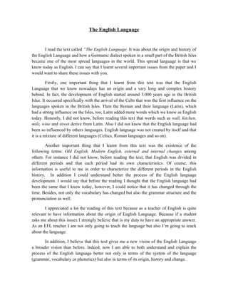 The English Language


       I read the text called “The English Language. It was about the origin and history of
the English Language and how a Germanic dialect spoken in a small part of the British Isles
became one of the most spread languages in the world. This spread language is that we
know today as English. I can say that I learnt several important issues from the paper and I
would want to share these issues with you.

         Firstly, one important thing that I learnt from this text was that the English
Language that we know nowadays has an origin and a very long and complex history
behind. In fact, the development of English started around 3.000 years ago in the British
Isles. It occurred specifically with the arrival of the Celts that was the first influence on the
languages spoken in the British Isles. Then the Roman and their language (Latin), which
had a strong influence on the Isles, too, Latin added more words which we know as English
today. Honestly, I did not know, before reading this text that words such as wall, kitchen,
mile, wine and street derive from Latin. Also I did not know that the English language had
been so influenced by others languages. English language was not created by itself and that
it is a mixture of different languages (Celtics, Roman languages and so on).

        Another important thing that I learnt from this text was the existence of the
following terms: Old English, Modern English, external and internal changes among
others. For instance I did not know, before reading the text, that English was divided in
different periods and that each period had its own characteristics. Of course, this
information is useful to me in order to characterize the different periods in the English
history. In addition I could understand better the process of the English language
development. I would say that before the reading I thought that the English language had
been the same that I know today, however, I could notice that it has changed through the
time. Besides, not only the vocabulary has changed but also the grammar structure and the
pronunciation as well.

       I appreciated a lot the reading of this text because as a teacher of English is quite
relevant to have information about the origin of English Language. Because if a student
asks me about this issues I strongly believe that is my duty to have an appropriate answer.
As an EFL teacher I am not only going to teach the language but also I’m going to teach
about the language.

       In addition, I believe that this text gives me a new vision of the English Language
a broader vision than before. Indeed, now I am able to both understand and explain the
process of the English language better not only in terms of the system of the language
(grammar, vocabulary or phonetics) but also in terms of its origin, history and change.
 