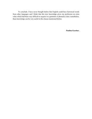 To conclude, I have never thought before that English could have borrowed words
from other languages and I think that this new knowledge gives my profession an extra
value which had been very difficult to acquire in a grammar or phonetics class; nonetheless,
these knowledge can be very useful in the classes mentioned before.




                                                                         Paulina Escobar.
 