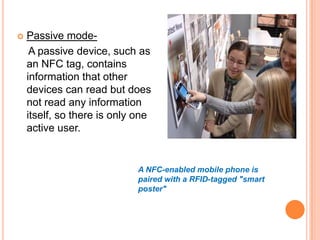 

Passive modeA passive device, such as
an NFC tag, contains
information that other
devices can read but does
not read any information
itself, so there is only one
active user.

A NFC-enabled mobile phone is
paired with a RFID-tagged "smart
poster"

 