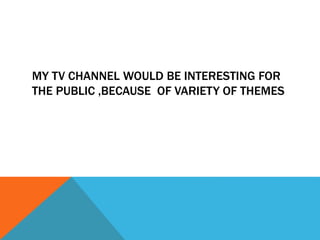 MY TV CHANNEL WOULD BE INTERESTING FOR
THE PUBLIC ,BECAUSE OF VARIETY OF THEMES
 