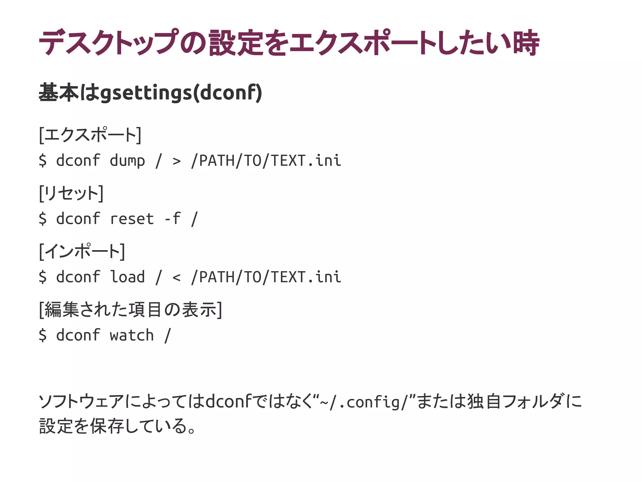 デスクトップの設定をエクスポートしたい時
[エクスポート]
$ dconf dump / > /PATH/TO/TEXT.ini
[リセット]
$ dconf reset -f /
[インポート]
$ dconf load / < /PATH/TO/TEXT.ini
[編集された項目の表示]
$ dconf watch /
ソフトウェアによってはdconfではなく“~/.config/”または独自フォルダに
設定を保存している。
基本はgsettings(dconf)
 