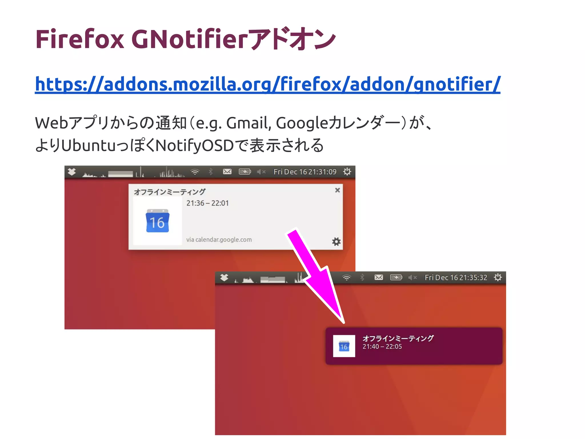 Firefox GNotifierアドオン
Webアプリからの通知（e.g. Gmail, Googleカレンダー）が、
よりUbuntuっぽくNotifyOSDで表示される
https://addons.mozilla.org/firefox/addon/gnotifier/
 