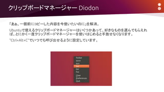 クリップボードマネージャー Diodon
「あぁ、一個前にコピーした内容を今使いたいのに」を解消。
Ubuntuで使えるクリップボードマネージャーはいくつかあって、好きなものを選んでもらえれ
ば。とにかく一度クリップボードマネージャーを使いはじめると手放せなくなります。
“Ctrl+Alt+C”でいつでも呼び出せるように設定しています。
 