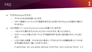 FAQ
● XですかWaylandですか?
○ デフォルトのXのまま使っています。
○ リモート勤務で、ミーティングで画面共有することが多いのでWaylandは操作に慣れて
からかなと。
● HiDPI用の“x11-randr-fractional-scaling”は使っていますか?
○ 一応HiDPIに属するディスプレイ(2560x1440)ですが、使っていません。
○ スクリーンショット撮ったりミーティングで画面共有するときに拡大縮小が入ってしまう
ので。
○ いろいろ試した結果、100%の小さい表示に、アクセシビリティの機能を使って140%の
文字を載せるのが一番しっくりきています。
$ gsettings set org.gnome.desktop.interface text-scaling-factor 1.4
 