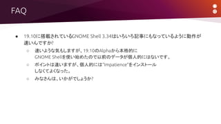 FAQ
● 19.10に搭載されているGNOME Shell 3.34はいろいろ記事にもなっているように動作が
速いんですか?
○ 速いような気もしますが、19.10のAlphaから本格的に
GNOME Shellを使い始めたので以前のデータが個人的にはないです。
○ ポイントは違いますが、個人的には“Impatience”をインストール
しなくてよくなった。
○ みなさんは、いかがでしょうか?
 