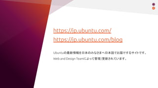 https://jp.ubuntu.com/
https://jp.ubuntu.com/blog
Ubuntuの最新情報を日本のみなさまへ日本語でお届けするサイトです。
Web and Design Teamによって管理/更新されています。
 