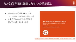 ちょうど3年前に発表したやつの焼き直し
● Ubuntuユーザー歴 9年 -> 12年
○ Ubuntu 7.10 (Gutsy Gibbon)から
● 企業内でUbuntuをメインOSとして
使っている歴 約5年 -> 8年
https://www.slideshare.net/nobuto_m/ubuntupc-20161217
 