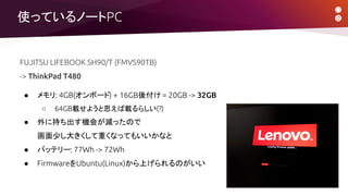 使っているノートPC
FUJITSU LIFEBOOK SH90/T (FMVS90TB)
-> ThinkPad T480
● メモリ: 4GB(オンボード) + 16GB後付け = 20GB -> 32GB
○ 64GB載せようと思えば載るらしい(?)
● 外に持ち出す機会が減ったので
画面少し大きくして重くなってもいいかなと
● バッテリー: 77Wh -> 72Wh
● FirmwareをUbuntu(Linux)から上げられるのがいい
 