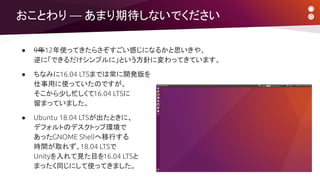 おことわり ― あまり期待しないでください
● 9年12年使ってきたらさぞすごい感じになるかと思いきや、
逆に「できるだけシンプルに」という方針に変わってきています。
● ちなみに16.04 LTSまでは常に開発版を
仕事用に使っていたのですが、
そこから少し忙しくて16.04 LTSに
留まっていました。
● Ubuntu 18.04 LTSが出たときに、
デフォルトのデスクトップ環境で
あったGNOME Shellへ移行する
時間が取れず、18.04 LTSで
Unityを入れて見た目を16.04 LTSと
まったく同じにして使ってきました。
 