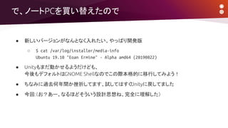 ● 新しいバージョンがなんとなく入れたい、やっぱり開発版
○ $ cat /var/log/installer/media-info
Ubuntu 19.10 "Eoan Ermine" - Alpha amd64 (20190822)
● Unityもまだ動かせるようだけども、
今後もデフォルトはGNOME Shellなのでこの際本格的に移行してみよう！
● ちなみに過去何年間か挫折してます、試してはすぐUnityに戻してました
● 今回:（お？あー、なるほどそういう設計思想ね、完全に理解した）
で、ノートPCを買い替えたので
 