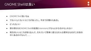 ● GNOME Shell良いなぁ
● でもUnityにもいいところがあったし、今までの慣れもあるし
● どっちもいい
● 部分部分はGNOME Shellの拡張(Extensions)でなんとかなるかもしれない
● 両方のいいところを取り込んで、それでいて簡単に使えるそんな便利なものがこの世の
中にあるわけなんて……
GNOME Shellは良い
 