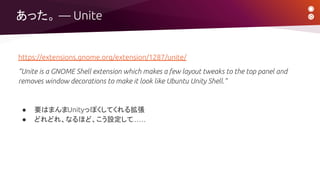https://extensions.gnome.org/extension/1287/unite/
“Unite is a GNOME Shell extension which makes a few layout tweaks to the top panel and
removes window decorations to make it look like Ubuntu Unity Shell.”
● 要はまんまUnityっぽくしてくれる拡張
● どれどれ、なるほど、こう設定して……
あった。 ― Unite
 