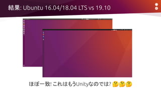 結果: Ubuntu 16.04/18.04 LTS vs 19.10
ほぼ一致! これはもうUnityなのでは? 🤔🤔🤔
 