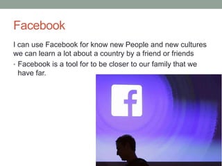 Facebook
I can use Facebook for know new People and new cultures
we can learn a lot about a country by a friend or friends
• Facebook is a tool for to be closer to our family that we
have far.