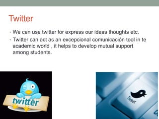 Twitter
• We can use twitter for express our ideas thoughts etc.
• Twitter can act as an excepcional comunicación tool in te
academic world , it helps to develop mutual support
among students.