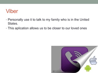 Viber
• Personally use it to talk to my family who is in the United
States.
• This aplication allows us to be closer to our loved ones