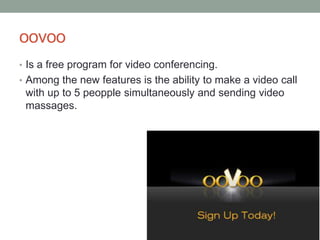 oovoo
• Is a free program for video conferencing.
• Among the new features is the ability to make a video call
with up to 5 peopple simultaneously and sending video
massages.