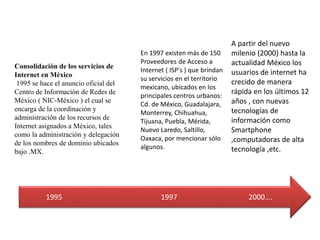1995 1997 2000….
Consolidación de los servicios de
Internet en México
1995 se hace el anuncio oficial del
Centro de Información de Redes de
México ( NIC-México ) el cual se
encarga de la coordinación y
administración de los recursos de
Internet asignados a México, tales
como la administración y delegación
de los nombres de dominio ubicados
bajo .MX.
En 1997 existen más de 150
Proveedores de Acceso a
Internet ( ISP's ) que brindan
su servicios en el territorio
mexicano, ubicados en los
principales centros urbanos:
Cd. de México, Guadalajara,
Monterrey, Chihuahua,
Tijuana, Puebla, Mérida,
Nuevo Laredo, Saltillo,
Oaxaca, por mencionar sólo
algunos.
A partir del nuevo
milenio (2000) hasta la
actualidad México los
usuarios de internet ha
crecido de manera
rápida en los últimos 12
años , con nuevas
tecnologías de
información como
Smartphone
,computadoras de alta
tecnología ,etc.
 