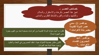 ‫العصــر‬ ‫خصائص‬
:
-
‫والسالم‬ ‫واالستقرار‬ ‫بالرخاء‬ ‫العصر‬ ‫هذا‬ ‫تميز‬
‫و‬ ‫الفكرى‬ ‫والنشاط‬ ‫والفن‬ ‫والبناء‬ ‫والتشييد‬
‫المادى‬
.
‫تفسر‬ ‫بم‬
:
1
)
‫سمي‬
‫القديمة‬ ‫الدولة‬ ‫عصر‬
‫؟‬ ‫األهرامات‬ ‫بناة‬ ‫بعصر‬
‫جن‬ ‫الفيوم‬ ‫من‬ ‫تمتد‬ ‫ضخمة‬ ‫أهرامات‬ ‫من‬ ‫القديمة‬ ‫الدولة‬ ‫ملوك‬ ‫شيده‬ ‫ما‬ ‫لكثرة‬
‫وبا‬
‫شماال‬ ‫الجيزة‬ ‫حتى‬
.
‫تفسر‬ ‫بم‬
:
‫شيد‬
‫القدماء‬ ‫المصريون‬
‫األهرامات‬
..
‫؟‬
‫البعث‬ ‫في‬ ‫المصريون‬ ‫اعتقد‬ ‫حيث‬ ‫للملوك‬ ‫حصينة‬ ‫مقابر‬ ‫لتكون‬
‫والخلود‬
(
‫الموت‬ ‫بعد‬ ‫أبدية‬ ‫حياة‬ ‫وجود‬
.)
 