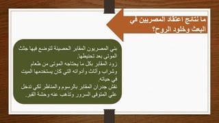 ‫في‬ ‫المصريين‬ ‫اعتقاد‬ ‫نتائج‬ ‫ما‬
‫الروح؟‬ ‫وخلود‬ ‫البعث‬
‫ف‬ ‫لتوضع‬ ‫الحصينة‬ ‫المقابر‬ ‫المصريون‬ ‫بني‬
‫جثث‬ ‫يها‬
‫تحنيطها‬ ‫بعد‬ ‫الموتى‬
.
‫طعام‬ ‫من‬ ‫الموتى‬ ‫يحتاجه‬ ‫ما‬ ‫بكل‬ ‫المقابر‬ ‫زود‬
‫المي‬ ‫يستخدمها‬ ‫كان‬ ‫التي‬ ‫وأدواته‬ ‫وأثاث‬ ‫وشراب‬
‫ت‬
‫حياته‬ ‫في‬
.
‫ت‬ ‫لكي‬ ‫والمناظر‬ ‫بالرسوم‬ ‫المقابر‬ ‫جدران‬ ‫نقش‬
‫دخل‬
‫القب‬ ‫وحشة‬ ‫عنه‬ ‫وتذهب‬ ‫السرور‬ ‫المتوفى‬ ‫علي‬
‫ر‬
.
 