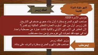 ‫الدولة‬ ‫ملوك‬ ‫أشهر‬
‫القديمة‬
‫زوسر‬ ‫الملك‬
‫الثالثة‬ ‫األسرة‬ ‫مؤسس‬
.
‫بسقارة‬ ‫المدرج‬ ‫الهرم‬ ‫صاحب‬
(
‫التاريخ‬ ‫في‬ ‫ضخم‬ ‫حجري‬ ‫بناء‬ ‫أول‬
.)
‫الملكية‬ ‫للمقابر‬ ‫العمارة‬ ‫أسلوب‬ ‫غير‬ ‫من‬ ‫أول‬ ‫زوسر‬ ‫كان‬
(
‫تفسر‬ ‫بم‬
)
‫؟‬
‫واحدة‬ ‫مصطبة‬ ‫عن‬ ‫عبارة‬ ‫كانت‬ ‫والثانية‬ ‫األولي‬ ‫األسرتين‬ ‫في‬ ‫المقابر‬ ‫ألن‬
.
‫مصاطب‬ ‫ست‬ ‫من‬ ‫مدرج‬ ‫هرم‬ ‫إلي‬ ‫تحولت‬ ‫فقد‬ ‫عهده‬ ‫في‬ ‫أما‬
.
‫إيموحتب‬
‫زوسر‬ ‫الملك‬ ‫وزير‬
‫بنائه‬ ‫على‬ ‫واشرف‬ ‫بسقارة‬ ‫المدرج‬ ‫الهرم‬ ‫فكرة‬ ‫صاحب‬
.
 