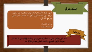 ‫خوفو‬ ‫الملك‬
‫سنف‬ ‫أبيه‬ ‫بعد‬ ‫الحكم‬ ‫وتولي‬ ‫الرابعة‬ ‫األسرة‬ ‫ملوك‬ ‫أشهر‬
‫رو‬
.
‫الس‬ ‫الدنيا‬ ‫عجائب‬ ‫أحد‬ ‫األكبر‬ ‫الهرم‬ ‫لبناء‬ ‫شهرته‬ ‫ترجع‬
‫بع‬
‫إلي‬ ‫ذلك‬ ‫ويرجع‬
:
‫هندسته‬ ‫براعة‬
.
‫حجمه‬ ‫ضخامة‬
.
‫مساحة‬ ‫علي‬ ‫األكبر‬ ‫الهرم‬ ‫شيد‬
13
‫ارتفاعه‬ ‫وكان‬ ‫فدان‬
146
‫تأثر‬ ‫أنه‬ ‫إال‬ ‫متر‬
‫حوالي‬ ‫الحالي‬ ‫ارتفاعه‬ ‫فأصبح‬ ‫الزمن‬ ‫بعوامل‬
138
‫متر‬
.
 