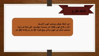 ‫الملك‬
‫خفرع‬
•
‫األوسط‬ ‫الهرم‬ ‫وصاحب‬ ‫خوفو‬ ‫الملك‬ ‫ابن‬
.
•
‫الهرم‬ ‫ارتفاع‬ ‫كان‬
143
‫أبيه‬ ‫هرم‬ ‫نمط‬ ‫علي‬ ‫مهندسوه‬ ‫وصممه‬ ‫متر‬
.
•
‫طوله‬ ‫يبلغ‬ ‫والذي‬ ‫الهول‬ ‫أبو‬ ‫تمثال‬ ‫صاحب‬
57
‫وارتفاعه‬ ‫متر‬
20
‫متر‬
.
 