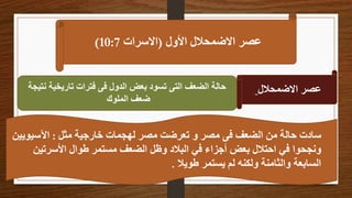 ‫األول‬ ‫االضمحالل‬ ‫عصر‬
(
‫االسرات‬
10:7
)
‫االضمحالل‬ ‫عصر‬
‫نتيجة‬ ‫تاريخية‬ ‫فترات‬ ‫فى‬ ‫الدول‬ ‫بعض‬ ‫تسود‬ ‫التى‬ ‫الضعف‬ ‫حالة‬
‫الملوك‬ ‫ضعف‬
‫مثل‬ ‫خارجية‬ ‫لهجمات‬ ‫مصر‬ ‫تعرضت‬ ‫و‬ ‫مصر‬ ‫فى‬ ‫الضعف‬ ‫من‬ ‫حالة‬ ‫سادت‬
:
‫اآلسيوي‬
‫ين‬
‫األسرتين‬ ‫طوال‬ ‫مستمر‬ ‫الضعف‬ ‫وظل‬ ‫البالد‬ ‫في‬ ‫أجزاء‬ ‫بعض‬ ‫احتالل‬ ‫في‬ ‫ونجحوا‬
‫طويال‬ ‫يستمر‬ ‫لم‬ ‫ولكنه‬ ‫والثامنة‬ ‫السابعة‬
.
 