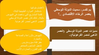 ‫تفسر‬ ‫بم‬
:
‫الوسط‬ ‫الدولة‬ ‫سميت‬
‫ي‬
‫االقتصادي‬ ‫الرخاء‬ ‫بعصر‬
..
‫؟‬
‫ملوكها‬ ‫الهتمام‬
:
-
‫للبالد‬ ‫الطبيعية‬ ‫الموارد‬ ‫باستثمار‬
-
‫النهوض‬ ‫في‬ ‫ساهمت‬ ‫التي‬ ‫المشاريع‬ ‫إقامة‬
‫بالبالد‬
,
‫الوسطي‬ ‫الدولة‬ ‫عصر‬ ‫كان‬ ‫لذلك‬
‫الفرعونية‬ ‫لمصر‬ ‫الذهبي‬ ‫العصر‬
.
‫الوسطى‬ ‫الدولة‬ ‫عصر‬ ‫مميزات‬
(
‫العصر‬
‫الفرعونية‬ ‫لمصر‬ ‫الذهبى‬
:)
-
‫والصناعة‬ ‫بالزراعة‬ ‫النهوض‬
‫والتجارة‬
.
‫سيزوستريس‬ ‫قناة‬ ‫حفر‬
.
‫والمحاجر‬ ‫المناجم‬ ‫تشغيل‬
.
‫واألدب‬ ‫والعمارة‬ ‫الفنون‬ ‫تقدم‬
.
 