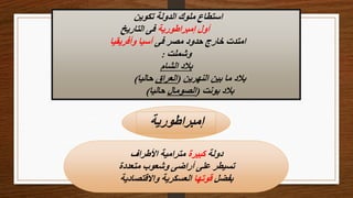 ‫تكوين‬ ‫الدولة‬ ‫ملوك‬ ‫استطاع‬
‫إمبراطورية‬ ‫أول‬
‫التاريخ‬ ‫فى‬
‫فى‬ ‫مصر‬ ‫حدود‬ ‫خارج‬ ‫امتدت‬
‫وأفريقيا‬ ‫آسيا‬
‫وشملت‬
:
‫الشام‬ ‫بالد‬
‫النهرين‬ ‫بين‬ ‫ما‬ ‫بالد‬
(
‫العراق‬
‫حاليا‬
)
‫بونت‬ ‫بالد‬
(
‫الصومال‬
‫حاليا‬
)
‫إمبراطورية‬
‫دولة‬
‫كبيرة‬
‫األطراف‬ ‫مترامية‬
‫متعددة‬ ‫وشعوب‬ ‫أراضى‬ ‫على‬ ‫تسيطر‬
‫بفضل‬
‫قوتها‬
‫واالقتصادية‬ ‫العسكرية‬
 