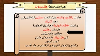 ‫الملكة‬ ‫أعمال‬ ‫أهم‬
‫حتشبسوت‬
‫اهتمت‬
‫والبناء‬ ‫بالتشييد‬
‫أقامت‬ ‫حيث‬
‫مسلتين‬
‫فى‬ ‫شاهقتين‬
‫معبد‬
‫الكرنك‬
‫كونت‬ ‫و‬
‫تجارية‬ ‫عالقات‬
‫المجاورة‬ ‫الدول‬ ‫مع‬
‫فأرسلت‬
‫رحلتين‬
(
‫بعثتين‬
)
‫تجارييتين‬
‫إلى‬
‫بونت‬ ‫بالد‬
(
‫حاليا‬ ‫الصومال‬
)
‫البخور‬ ‫لجلب‬
‫األسود‬ ‫جلد‬ ‫و‬ ‫األخشاب‬ ‫و‬ ‫الكريمة‬ ‫واألحجار‬ ‫والعاج‬
 
