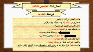 ‫الملك‬ ‫أعمال‬
‫الثالث‬ ‫تحتمس‬
•
‫قسم‬
‫جناحين‬ ‫و‬ ‫قلب‬ ‫إلى‬ ‫الجيش‬
.
•
‫اخترع‬
‫المفاجأة‬ ‫حرب‬
(
‫المداهمة‬
( )
‫اإلستباقية‬
)
•
‫التاريخ‬ ‫فى‬ ‫إمبراطورية‬ ‫أقدم‬ ‫أقام‬
.
•
‫فى‬ ‫مصر‬ ‫حكم‬ ‫وطد‬
‫فلسطين‬
‫و‬
‫سوريا‬
‫بعد‬
16
‫عسكرية‬ ‫حملة‬
‫بهدف‬
‫حدود‬ ‫حماية‬
‫المصرية‬ ‫اإلمبراطورية‬
.
•
‫بالد‬ ‫على‬ ‫مصر‬ ‫حكم‬ ‫ثبت‬
‫النوبة‬
.
•
‫في‬ ‫قادش‬ ‫أمير‬ ‫على‬ ‫انتصر‬
‫معركة‬
(
‫مجدو‬
)
.
•
‫أنشأ‬
ً‫ال‬‫أسطو‬
‫على‬ ‫به‬ ‫سيطر‬ ً‫ا‬‫قوي‬
‫المتوسط‬ ‫البحر‬ ‫جزر‬
‫وسواحل‬
‫فينيقيا‬
(
‫لب‬
‫حاليا‬ ‫نان‬
. )
‫مجال‬ ‫فى‬
‫الحرب‬
 