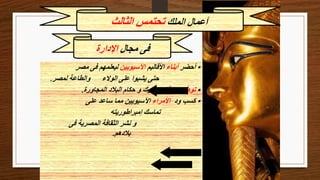 ‫مجال‬ ‫فى‬
‫اإلدارة‬
‫الملك‬ ‫أعمال‬
‫الثالث‬ ‫تحتمس‬
•
‫أحضر‬
‫أبناء‬
‫األقاليم‬
‫اآلسيويين‬
‫مصر‬ ‫فى‬ ‫ليعلمهم‬
‫لمصر‬ ‫والطاعة‬ ‫الوالء‬ ‫على‬ ‫يشبوا‬ ‫حتى‬
.
•
‫عالقاته‬ ‫توطيد‬
‫المجاورة‬ ‫البالد‬ ‫حكام‬ ‫و‬ ‫بملوك‬
.
•
‫ود‬ ‫كسب‬
‫األمراء‬
‫على‬ ‫ساعد‬ ‫مما‬ ‫اآلسيويين‬
‫إمبراطوريته‬ ‫تماسك‬
‫فى‬ ‫المصرية‬ ‫الثقافة‬ ‫نشر‬ ‫و‬
‫بالدهم‬
.
 