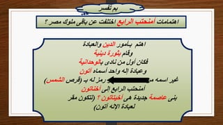 ‫تفسر‬ ‫بم‬
‫اهتمامات‬
‫الرابع‬ ‫أمنحتب‬
‫؟‬ ‫مصر‬ ‫ملوك‬ ‫باقى‬ ‫عن‬ ‫اختلفت‬
‫بـأمور‬ ‫اهتم‬
‫الدين‬
‫والعبادة‬
‫وقام‬
‫دينية‬ ‫بثورة‬
‫ب‬ ‫نادى‬ ‫من‬ ‫أول‬ ‫فكان‬
‫الوحدانية‬
‫أسماه‬ ‫واحد‬ ‫إله‬ ‫وعبادة‬
‫آتون‬
‫بـ‬ ‫له‬ ‫رمز‬ ‫و‬
(
‫قرص‬
‫الشمس‬
) ‫من‬ ‫اسمه‬ ‫غير‬
‫إلى‬ ‫الرابع‬ ‫أمنحتب‬
‫أخناتون‬
‫بنى‬
‫عاصمة‬
‫هى‬ ‫جديدة‬
‫؟‬ ‫أخيتاتون‬
(
‫مقر‬ ‫لتكون‬
‫آتون‬ ‫اإلله‬ ‫لعبادة‬
)
 