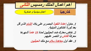 ‫خارجيا‬
1
.
‫حاول‬
‫النفوذ‬ ‫إعادة‬
‫بالد‬ ‫على‬ ‫المصرى‬
‫الشام‬
‫قل‬ ‫الذى‬
‫الدينية‬ ‫أخناتون‬ ‫ثورة‬ ‫بعد‬
.
2
.
‫لمدة‬ ‫الحيثيين‬ ‫ضد‬ ‫معارك‬ ‫خاض‬
15
ً‫ا‬‫عام‬
‫أشهرها‬
‫معركة‬
‫قادش‬
‫عليهم‬ ‫انتصر‬ ‫و‬
.
3
.
‫أول‬ ‫عقد‬
‫سالم‬ ‫معاهدة‬
‫ملك‬ ‫مع‬
‫الحيثيين‬
‫عسكرية‬ ‫و‬ ‫سياسية‬ ‫أعمال‬
‫رمسيس‬ ‫الملك‬ ‫أعمال‬ ‫أهم‬
‫الثانى‬
 