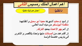 ‫رمسيس‬ ‫الملك‬ ‫أعمال‬ ‫أهم‬
‫الثانى‬
‫داخليا‬
‫داخلية‬ ‫عمرانية‬ ‫أعمال‬
1
.
‫شيد‬
6
‫معابد‬
‫أشهرها‬
‫سمبل‬ ‫أبو‬ ‫معبدا‬
‫أنقذتهما‬ ‫و‬
‫اليونسكو‬ ‫منظمة‬
‫العالى‬ ‫السد‬ ‫مياه‬ ‫من‬
.
2
.
‫أتم‬
‫األعمدة‬ ‫بهو‬
‫بمعبد‬
‫الكرنك‬
.
3
.
‫من‬ ‫عدد‬ ‫أقام‬
‫المسالت‬
‫األخرى‬ ‫و‬ ‫باألقصر‬ ‫واحدة‬ ‫منها‬
‫فرنسا‬ ‫عاصمة‬ ‫باريس‬ ‫فى‬
 