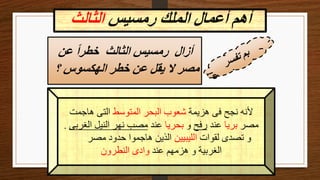 ‫رمسيس‬ ‫الملك‬ ‫أعمال‬ ‫أهم‬
‫الثالث‬
‫هزيمة‬ ‫فى‬ ‫نجح‬ ‫ألنه‬
‫المتوسط‬ ‫البحر‬ ‫شعوب‬
‫هاجمت‬ ‫التى‬
‫مصر‬
‫بريا‬
‫عند‬
‫رفح‬
‫و‬
‫بحريا‬
‫عند‬
‫الغربى‬ ‫النيل‬ ‫نهر‬ ‫مصب‬
.
‫لقوات‬ ‫تصدى‬ ‫و‬
‫الليبيين‬
‫مصر‬ ‫حدود‬ ‫هاجموا‬ ‫الذين‬
‫عند‬ ‫هزمهم‬ ‫و‬ ‫الغربية‬
‫النطرون‬ ‫وادى‬
‫عن‬ ً‫ا‬‫خطر‬ ‫الثالث‬ ‫رمسيس‬ ‫أزال‬
‫؟‬ ‫الهكسوس‬ ‫خطر‬ ‫عن‬ ‫يقل‬ ‫ال‬ ‫مصر‬
 