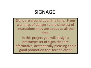 SIGNAGE
Signs are around us all the time. From
warnings of danger to the simplest of
instructions they are about us all the
time.
In this project you will design a
prototype set of signs that are
informative, aesthetically pleasing and a
good promotion tool for the client
 