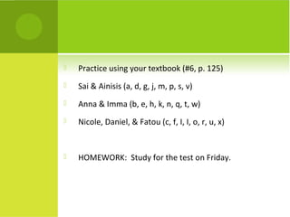    Practice using your textbook (#6, p. 125)
   Sai & Ainisis (a, d, g, j, m, p, s, v)
   Anna & Imma (b, e, h, k, n, q, t, w)
   Nicole, Daniel, & Fatou (c, f, I, I, o, r, u, x)


   HOMEWORK: Study for the test on Friday.
 