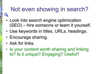 Not even showing in search? Look into search engine optimization (SEO) – hire someone or learn it yourself. Use keywords in titles, URLs, headings. Encourage sharing. Ask for links.  Is your content worth sharing and linking to? Is it unique? Engaging? Useful? 