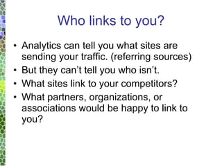 Who links to you? Analytics can tell you what sites are sending your traffic. (referring sources) But they can’t tell you who isn’t. What sites link to your competitors? What partners, organizations, or associations would be happy to link to you? 