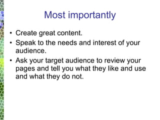 Most importantly Create great content. Speak to the needs and interest of your audience. Ask your target audience to review your pages and tell you what they like and use and what they do not. 